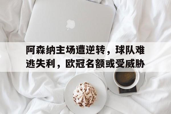 关于阿森纳主场遭逆转，球队难逃失利，欧冠名额或受威胁的信息